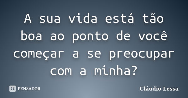 A sua vida está tão boa ao ponto de você começar a se preocupar com a minha?... Frase de Cláudio Lessa.