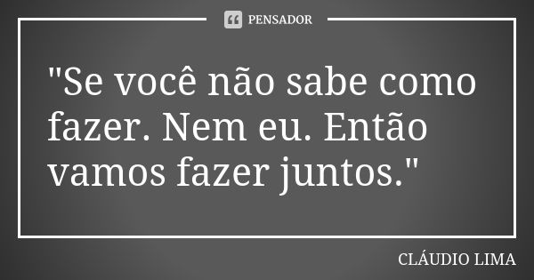 "Se você não sabe como fazer. Nem eu. Então vamos fazer juntos."... Frase de CLÁUDIO LIMA.