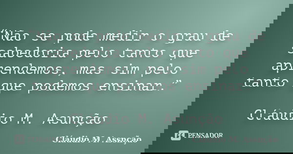 “Não se pode medir o grau de sabedoria pelo tanto que aprendemos, mas sim pelo tanto que podemos ensinar.” Cláudio M. Asunção... Frase de Cláudio M. Assnção.