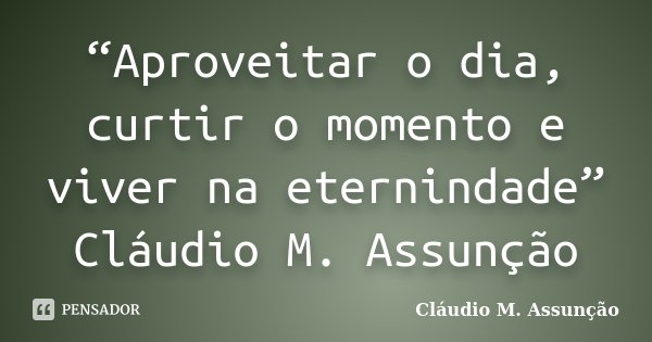 “Aproveitar o dia, curtir o momento e viver na eternindade” Cláudio M. Assunção... Frase de Claudio M. Assunção.