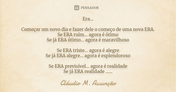 Era... Começar um novo dia e fazer dele o começo de uma nova ERA. Se ERA ruim... agora é ótimo Se já ERA ótimo... agora é maravilhoso Se ERA triste... agora é a... Frase de Cláudio M. Assunção.