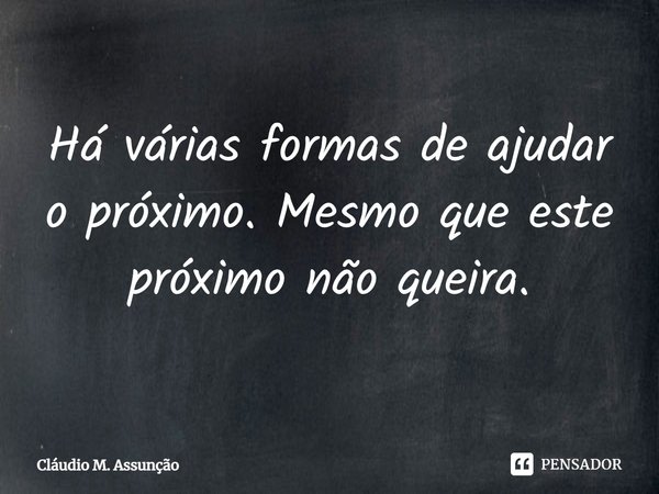 Há várias formas de ajudar o próximo. Mesmo que este próximo não queira.... Frase de Cláudio M. Assunção.