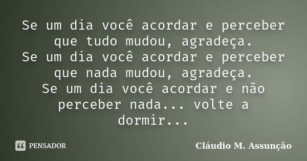 Se um dia você acordar e perceber que tudo mudou, agradeça. Se um dia você acordar e perceber que nada mudou, agradeça. Se um dia você acordar e não perceber na... Frase de Cláudio M. Assunção.