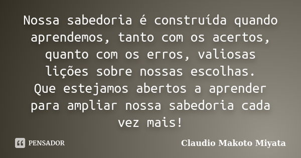 Nossa sabedoria é construída quando aprendemos, tanto com os acertos, quanto com os erros, valiosas lições sobre nossas escolhas. Que estejamos abertos a aprend... Frase de Claudio Makoto Miyata.