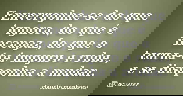 Envergonhe-se do que ignora, do que é incapaz, do que o torna-te impuro e rude, e se disponha a mudar.... Frase de Claudio Manhoca.