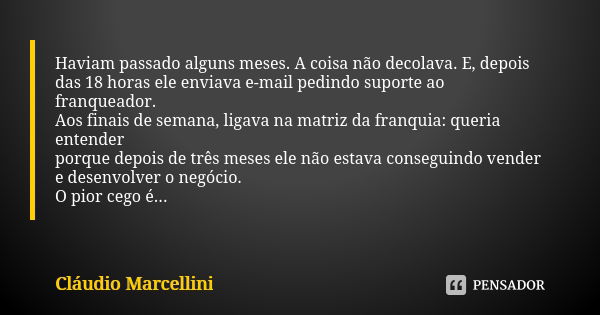 Haviam passado alguns meses. A coisa não decolava. E, depois
das 18 horas ele enviava e-mail pedindo suporte ao franqueador.
Aos finais de semana, ligava na mat... Frase de Cláudio Marcellini.