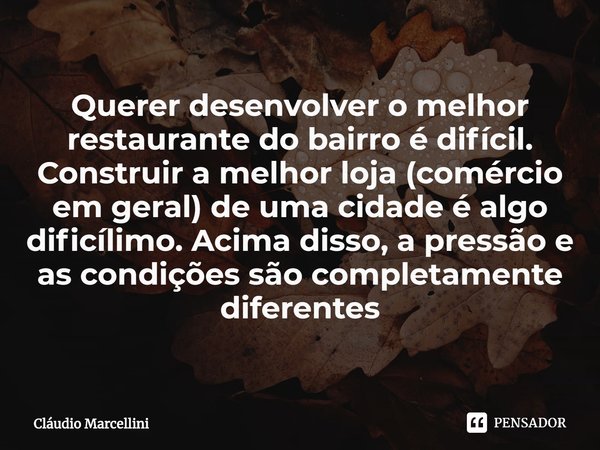 ⁠Querer desenvolver o melhor restaurante do bairro é difícil. Construir a melhor loja (comércio em geral) de uma cidade é algo dificílimo. Acima disso, a pressã... Frase de Cláudio Marcellini.