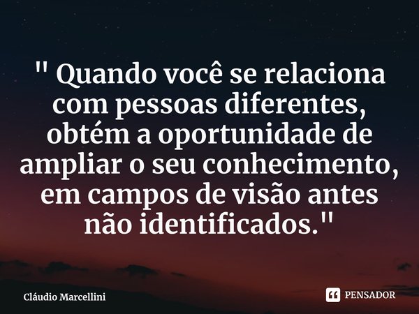 ⁠" Quando você se relaciona com pessoas diferentes, obtém a oportunidade de ampliar o seu conhecimento, em campos de visão antes não identificados."... Frase de Cláudio Marcellini.