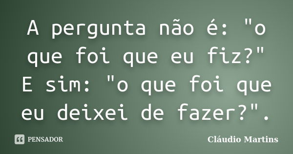 A pergunta não é: "o que foi que eu fiz?" E sim: "o que foi que eu deixei​ de fazer?".... Frase de Cláudio Martins.