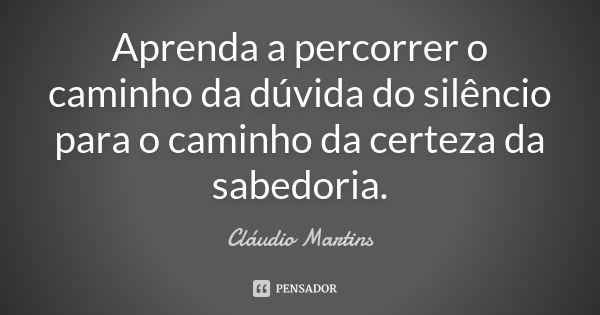 Aprenda a percorrer o caminho da dúvida do silêncio para o caminho da certeza da sabedoria.... Frase de Cláudio Martins.