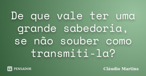 De que vale ter uma grande sabedoria, se não souber como transmiti-la?... Frase de Cláudio Martins.