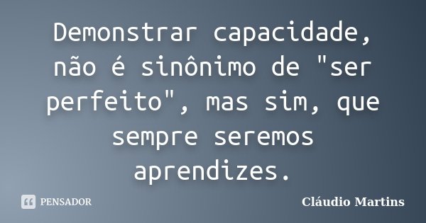 Demonstrar capacidade, não é sinônimo de "ser perfeito", mas sim, que sempre seremos aprendizes.... Frase de Cláudio Martins.