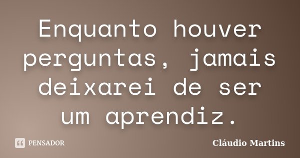 Enquanto houver perguntas, jamais deixarei de ser um aprendiz.... Frase de Cláudio Martins.