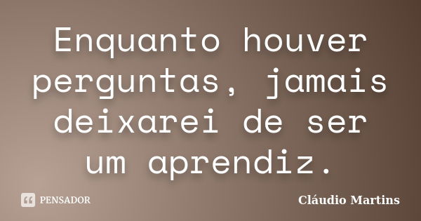 Enquanto houver perguntas, jamais deixarei de ser um aprendiz.... Frase de Cláudio Martins.