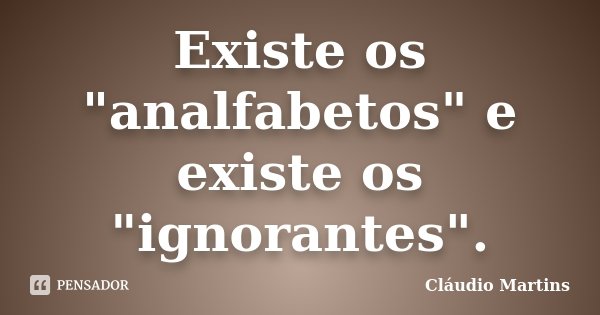 Existe os "analfabetos" e existe os "ignorantes".... Frase de Cláudio Martins.