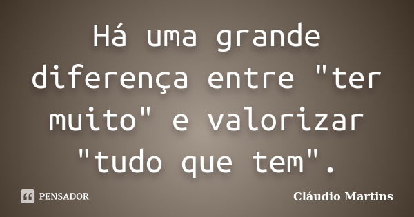 Há uma grande diferença entre "ter muito" e valorizar "tudo que tem".... Frase de Cláudio Martins.