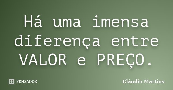 Há uma imensa diferença entre VALOR e PREÇO.... Frase de Cláudio Martins.
