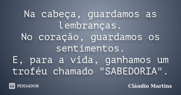 Na cabeça, guardamos as lembranças. No coração, guardamos os sentimentos. E, para a vida, ganhamos um troféu chamado "SABEDORIA".... Frase de Cláudio Martins.