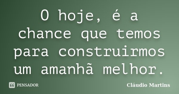 O hoje, é a chance que temos para construirmos um amanhã melhor.... Frase de Cláudio Martins..