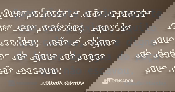 Quem planta e não reparte com seu próximo, aquilo que colheu, não é digno de beber da água do poço que não escavou.... Frase de Cláudio Martins.