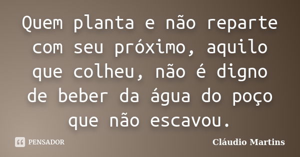 Quem planta e não reparte com seu próximo, aquilo que colheu, não é digno de beber da água do poço que não escavou.... Frase de Cláudio Martins.