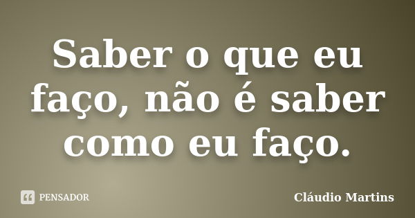 Saber o que eu faço, não é saber como eu faço.... Frase de Cláudio Martins.