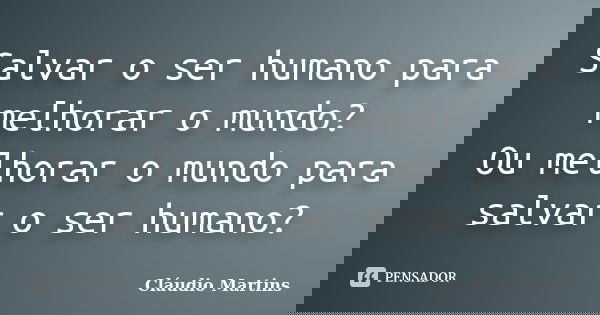 Salvar o ser humano para melhorar o mundo? Ou melhorar o mundo para salvar o ser humano?... Frase de Cláudio Martins.