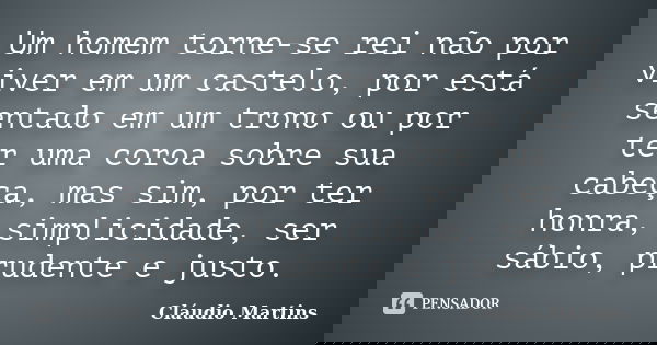 Um homem torne-se rei não por viver em um castelo, por está sentado em um trono ou por ter uma coroa sobre sua cabeça, mas sim, por ter honra, simplicidade, ser... Frase de Cláudio Martins.