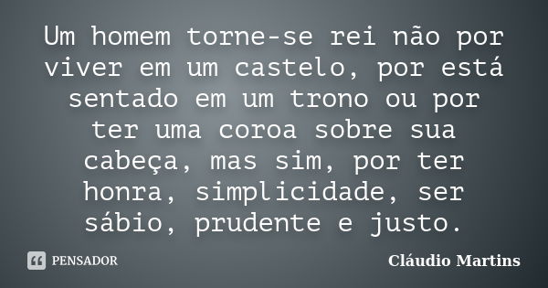 Um homem torne-se rei não por viver em um castelo, por está sentado em um trono ou por ter uma coroa sobre sua cabeça, mas sim, por ter honra, simplicidade, ser... Frase de Cláudio Martins.