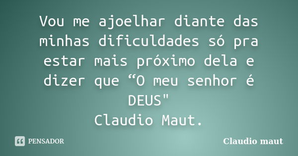 Vou me ajoelhar diante das minhas dificuldades só pra estar mais próximo dela e dizer que “O meu senhor é DEUS" Claudio Maut.... Frase de Claudio Maut..