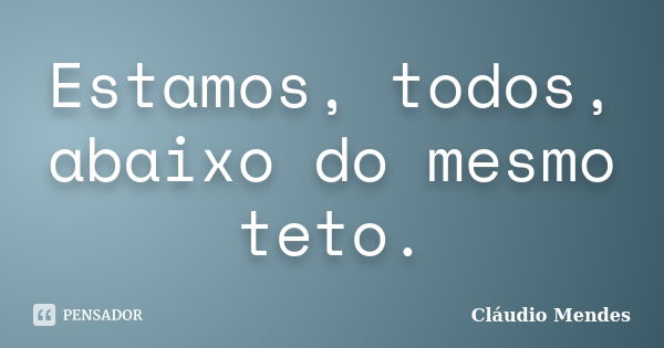 Estamos, todos, abaixo do mesmo teto.... Frase de Cláudio Mendes.