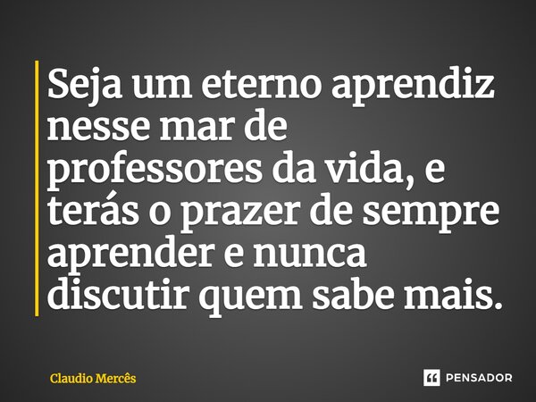 ⁠Seja um eterno aprendiz nesse mar de professores da vida, e terás o prazer de sempre aprender e nunca discutir quem sabe mais.... Frase de Claudio Mercês.