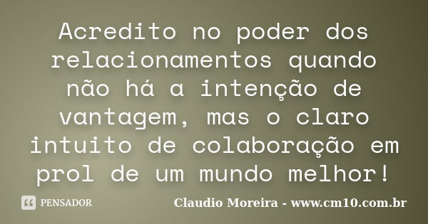 Acredito no poder dos relacionamentos quando não há a intenção de vantagem, mas o claro intuito de colaboração em prol de um mundo melhor!... Frase de Claudio Moreira - www.cm10.com.br.