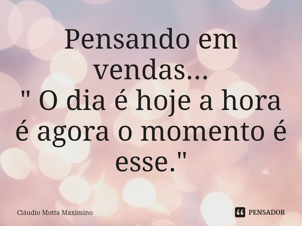 ⁠Pensando em vendas...
" O dia é hoje a hora é agora o momento é esse."... Frase de Cláudio Motta Maximino.