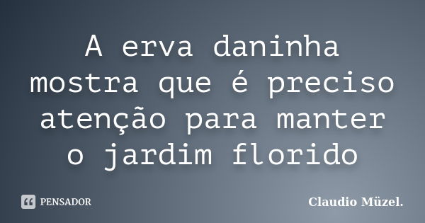 A erva daninha mostra que é preciso atenção para manter o jardim florido... Frase de Claudio Müzel.