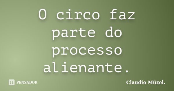 O circo faz parte do processo alienante.... Frase de Claudio Müzel.