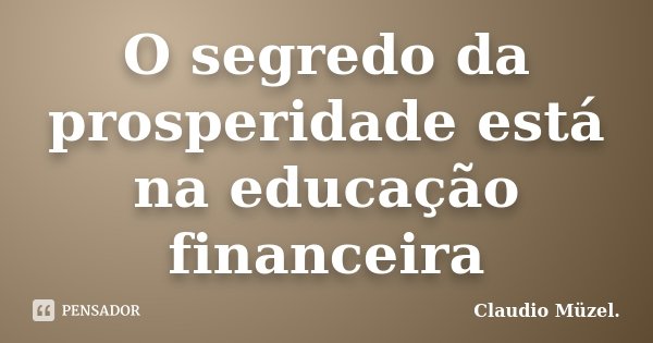 O segredo da prosperidade está na educação financeira... Frase de Claudio Müzel.