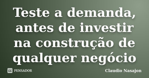 Teste a demanda, antes de investir na construção de qualquer negócio... Frase de Claudio Nasajon.