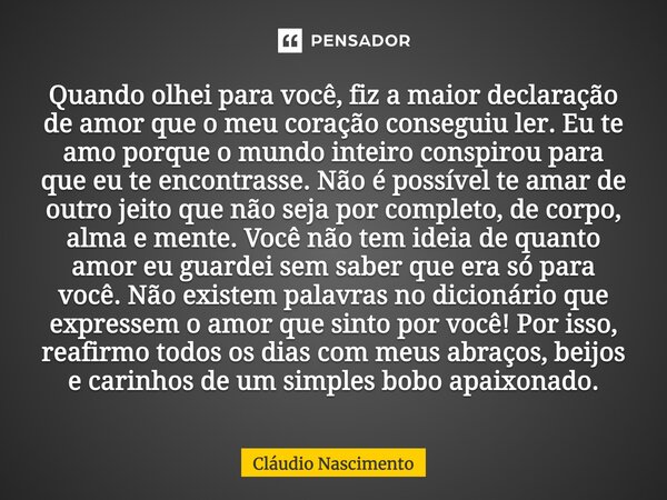 Quando olhei para você, fiz a maior declaração de amor que o meu coração conseguiu ler. Eu te amo porque o mundo inteiro conspirou para que eu te encontrasse. ... Frase de Cláudio Nascimento.