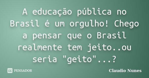 A educação pública no Brasil é um orgulho! Chego a pensar que o Brasil realmente tem jeito..ou seria "geito"...?... Frase de Claudio Nunes.