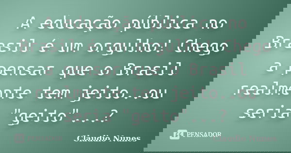 A educação pública no Brasil é um orgulho! Chego a pensar que o Brasil realmente tem jeito..ou seria "geito"...?... Frase de Claudio Nunes.