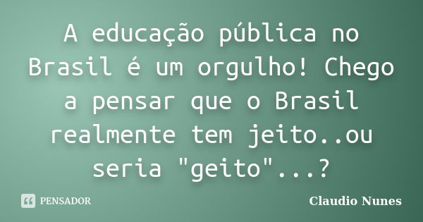 A educação pública no Brasil é um orgulho! Chego a pensar que o Brasil realmente tem jeito..ou seria "geito"...?... Frase de Claudio Nunes.