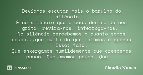 Devíamos escutar mais o barulho do silêncio... É no silêncio que o caos dentro de nós grita, revira-nos, interroga-nos. No silêncio percebemos o quanto somos po... Frase de Claudio Nunes.