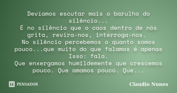 Devíamos escutar mais o barulho do silêncio... É no silêncio que o caos dentro de nós grita, revira-nos, interroga-nos. No silêncio percebemos o quanto somos po... Frase de Claudio Nunes.