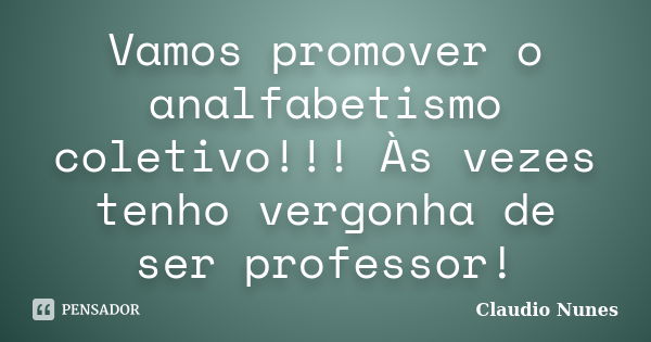 Vamos promover o analfabetismo coletivo!!! Às vezes tenho vergonha de ser professor!... Frase de Claudio Nunes.