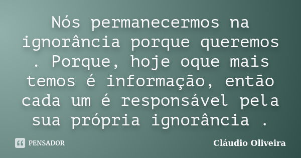 Nós permanecermos na ignorância porque queremos . Porque, hoje oque mais temos é informação, então cada um é responsável pela sua própria ignorância .... Frase de Claudio Oliveira.