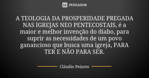 A TEOLOGIA DA PROSPERIDADE PREGADA NAS IGREJAS NEO PENTECOSTAIS, é a maior e melhor invenção do diabo, para suprir as necessidades de um povo ganancioso que bus... Frase de Cláudio Peixoto.