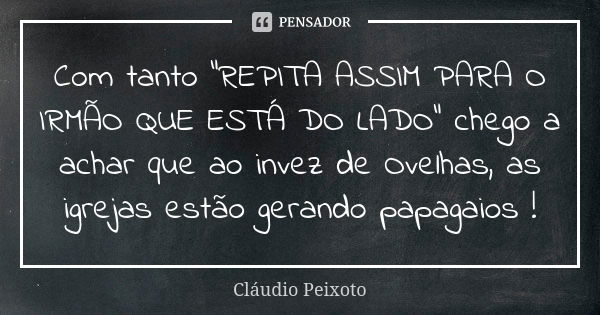 Com tanto "REPITA ASSIM PARA O IRMÃO QUE ESTÁ DO LADO" chego a achar que ao invez de Ovelhas, as igrejas estão gerando papagaios !... Frase de Cláudio Peixoto.