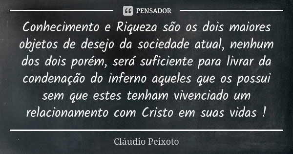 Conhecimento e Riqueza são os dois maiores objetos de desejo da sociedade atual, nenhum dos dois porém, será suficiente para livrar da condenação do inferno aqu... Frase de Cláudio Peixoto.