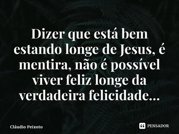 ⁠Dizer que está bem estando longe de Jesus, é mentira, não é possível viver feliz longe da verdadeira felicidade…... Frase de Cláudio Peixoto.